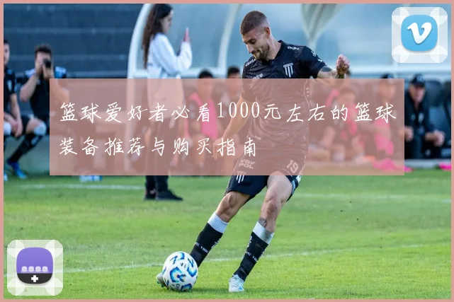 篮球爱好者必看1000元左右的篮球装备推荐与购买指南